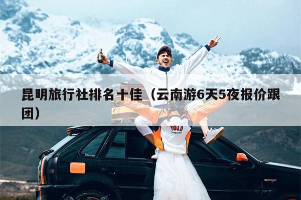 昆明旅行社排名十佳（云南游6天5夜报价跟团）