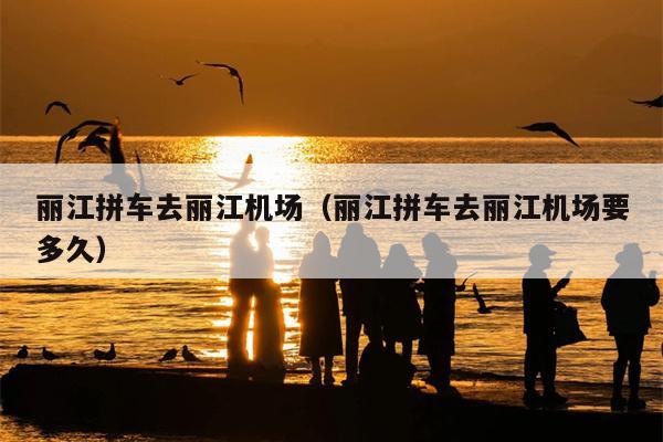 丽江拼车去丽江机场（丽江拼车去丽江机场要多久）