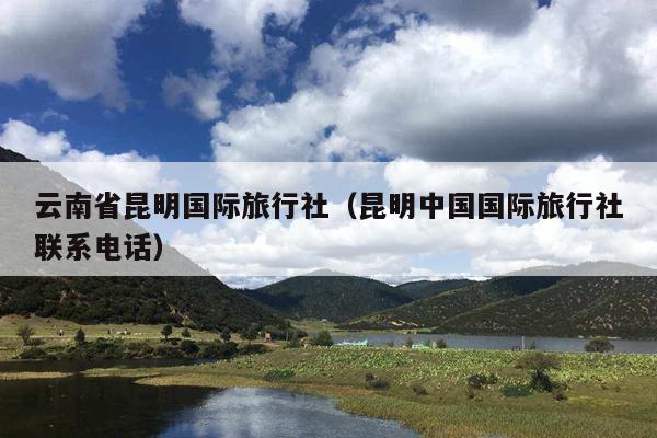 云南省昆明国际旅行社（昆明中国国际旅行社联系电话）