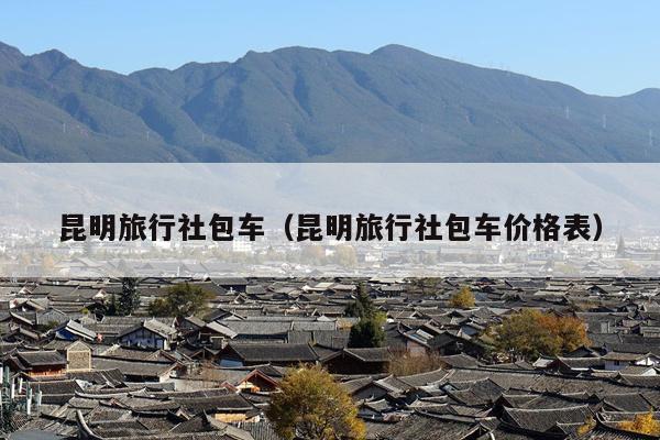 昆明旅行社包车（昆明旅行社包车价格表）