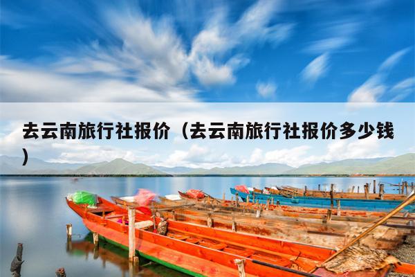 去云南旅行社报价（去云南旅行社报价多少钱）