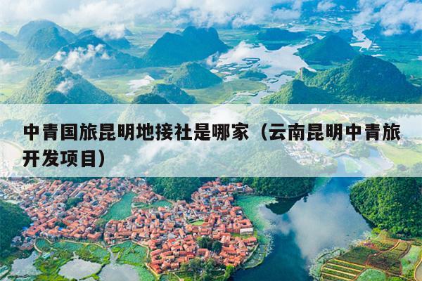 中青国旅昆明地接社是哪家（云南昆明中青旅开发项目）