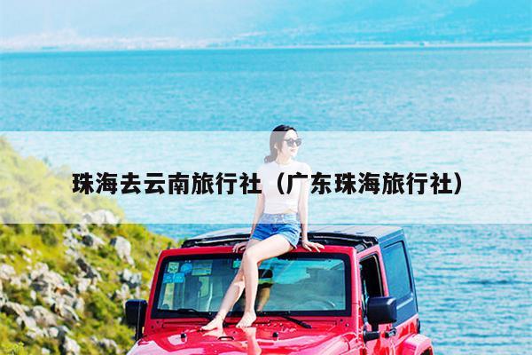 珠海去云南旅行社（广东珠海旅行社）