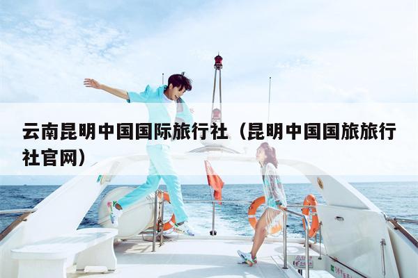 云南昆明中国国际旅行社（昆明中国国旅旅行社官网）
