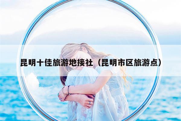 昆明十佳旅游地接社（昆明市区旅游点）