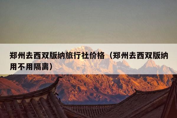 郑州去西双版纳旅行社价格（郑州去西双版纳用不用隔离）