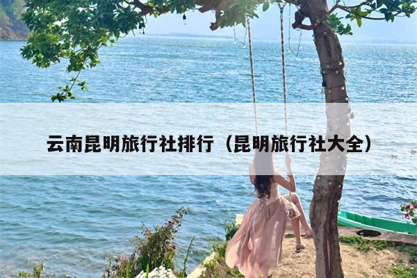 云南昆明旅行社排行（昆明旅行社大全）