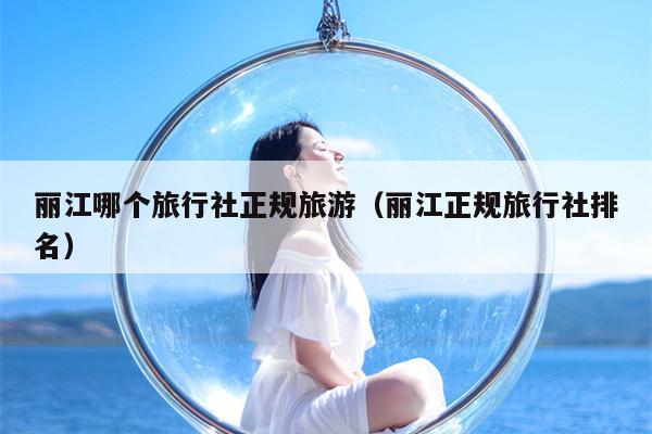 丽江哪个旅行社正规旅游（丽江正规旅行社排名）