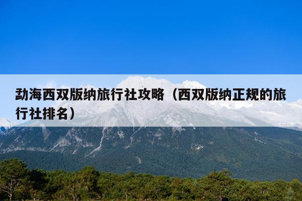 勐海西双版纳旅行社攻略（西双版纳正规的旅行社排名）