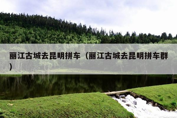 丽江古城去昆明拼车（丽江古城去昆明拼车群）