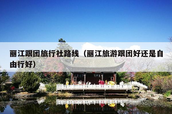 丽江跟团旅行社路线（丽江旅游跟团好还是自由行好）