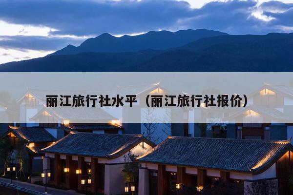 丽江旅行社水平（丽江旅行社报价）