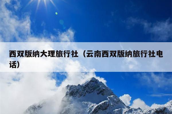 西双版纳大理旅行社（云南西双版纳旅行社电话）