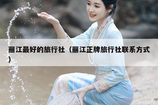 丽江最好的旅行社（丽江正牌旅行社联系方式）