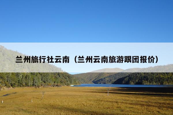 兰州旅行社云南（兰州云南旅游跟团报价）