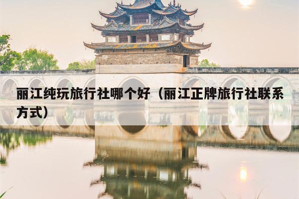 丽江纯玩旅行社哪个好（丽江正牌旅行社联系方式）