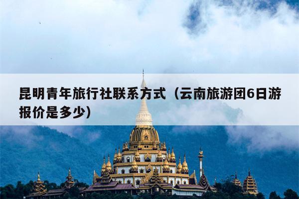 昆明青年旅行社联系方式（云南旅游团6日游报价是多少）