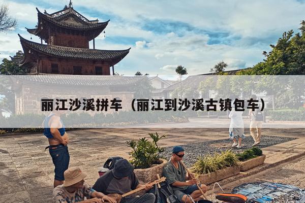 丽江沙溪拼车（丽江到沙溪古镇包车）