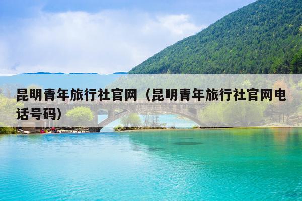 昆明青年旅行社官网（昆明青年旅行社官网电话号码）