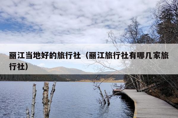 丽江当地好的旅行社（丽江旅行社有哪几家旅行社）