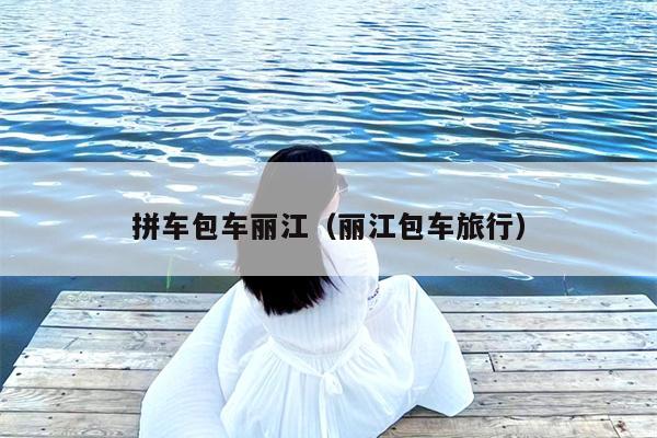 拼车包车丽江（丽江包车旅行）