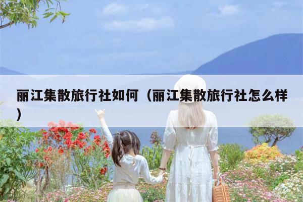 丽江集散旅行社如何（丽江集散旅行社怎么样）