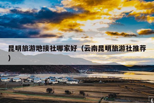昆明旅游地接社哪家好（云南昆明旅游社推荐）