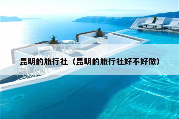 昆明的旅行社（昆明的旅行社好不好做）