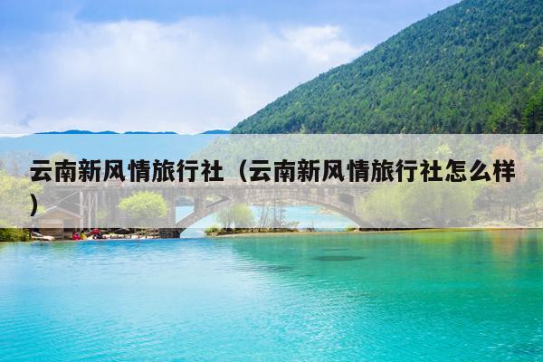 云南新风情旅行社（云南新风情旅行社怎么样）