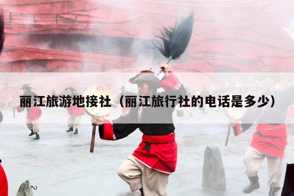 丽江旅游地接社（丽江旅行社的电话是多少）