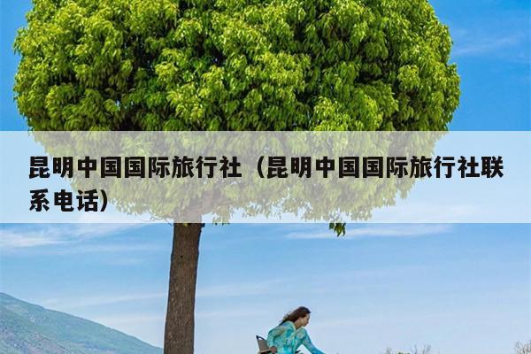 昆明中国国际旅行社（昆明中国国际旅行社联系电话）