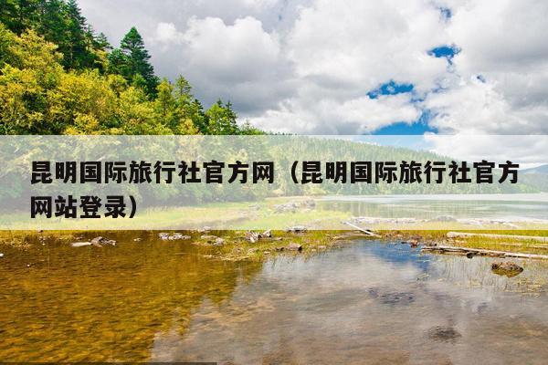 昆明国际旅行社官方网（昆明国际旅行社官方网站登录）