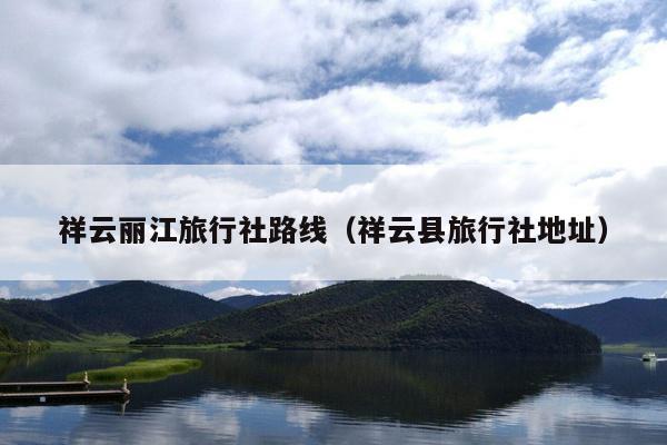 祥云丽江旅行社路线（祥云县旅行社地址）