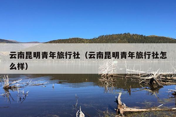 云南昆明青年旅行社（云南昆明青年旅行社怎么样）