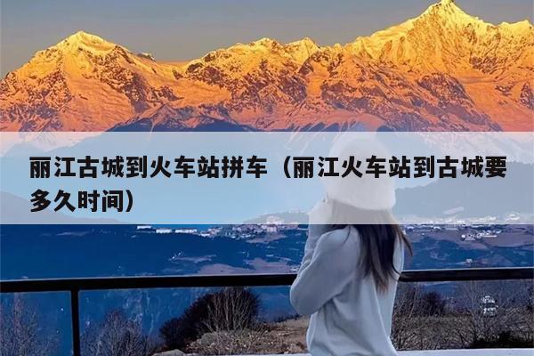 丽江古城到火车站拼车（丽江火车站到古城要多久时间）