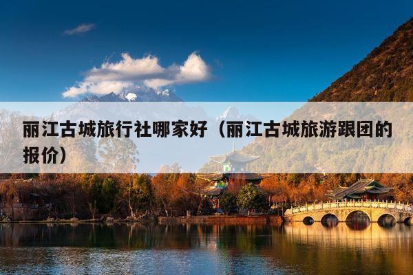 丽江古城旅行社哪家好（丽江古城旅游跟团的报价）