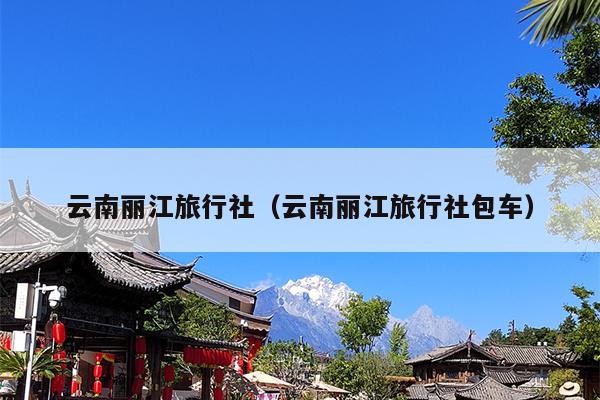 云南丽江旅行社（云南丽江旅行社包车）