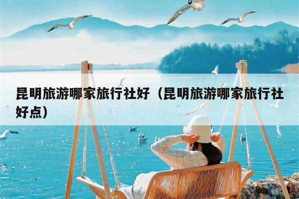 昆明旅游哪家旅行社好（昆明旅游哪家旅行社好点）