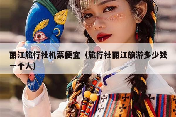 丽江旅行社机票便宜（旅行社丽江旅游多少钱一个人）