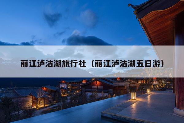 丽江泸沽湖旅行社（丽江泸沽湖五日游）