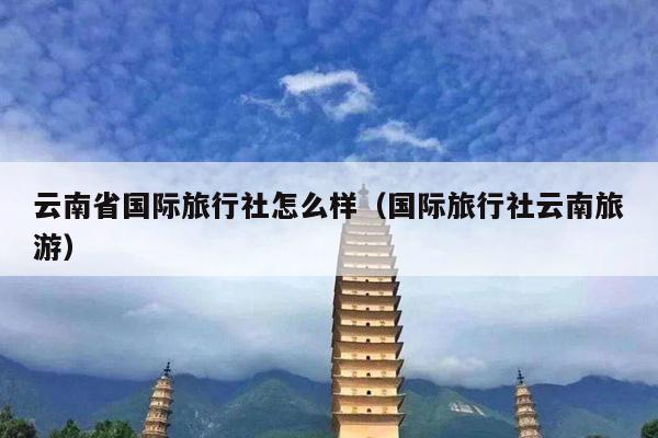 云南省国际旅行社怎么样（国际旅行社云南旅游）