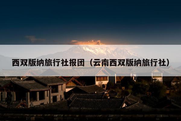 西双版纳旅行社报团（云南西双版纳旅行社）