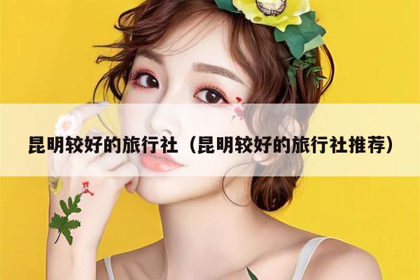 昆明较好的旅行社（昆明较好的旅行社推荐）