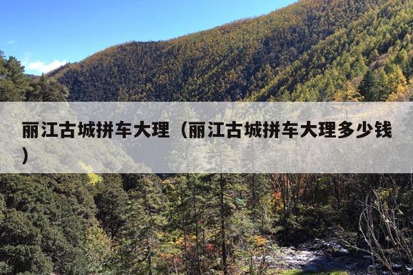 丽江古城拼车大理（丽江古城拼车大理多少钱）