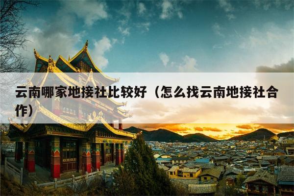 云南哪家地接社比较好（怎么找云南地接社合作）