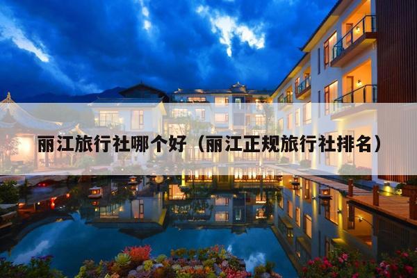 丽江旅行社哪个好（丽江正规旅行社排名）