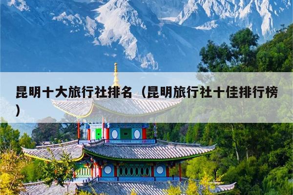 昆明十大旅行社排名（昆明旅行社十佳排行榜）
