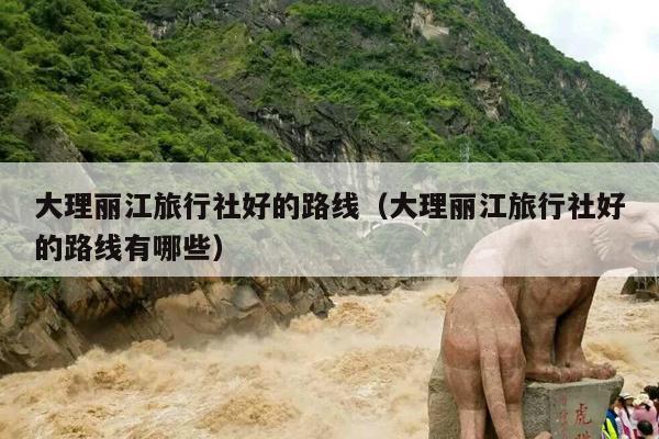 大理丽江旅行社好的路线（大理丽江旅行社好的路线有哪些）