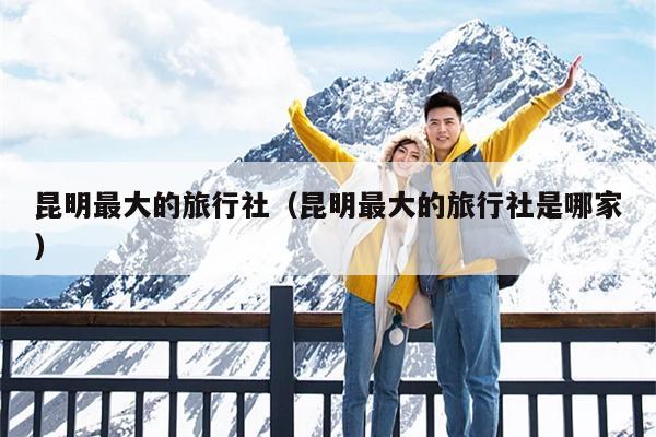 昆明最大的旅行社（昆明最大的旅行社是哪家）