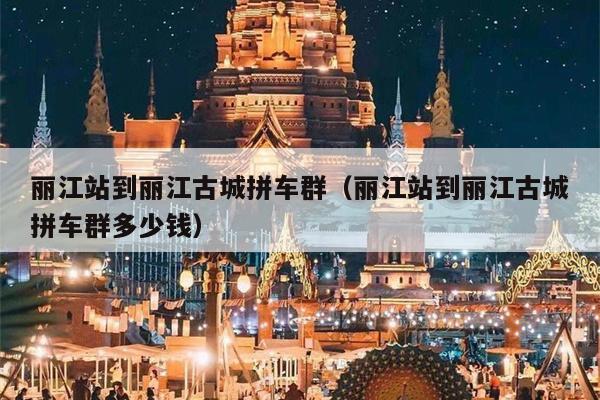 丽江站到丽江古城拼车群（丽江站到丽江古城拼车群多少钱）